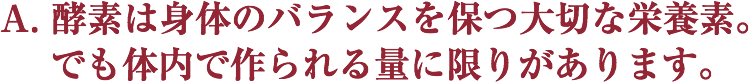 A. 酵素は身体のバランスを保つ大切な栄養素。
 でも体内で作られる量に限りがあります。