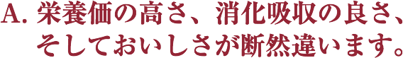 A. 栄養価の高さ、消化吸収の良さ、 
   そしておいしさが断然違います。