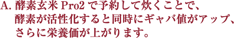 A. 酵素玄米Pro2で予約して炊くことで、
    酵素が活性化すると同時にギャバ値がアップ、
    さらに栄養価が上がります。