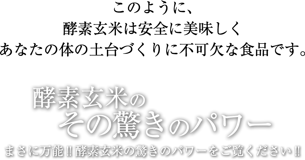 このように、酵素玄米は安全に美味しくあなたの体の土台づくりに不可欠な食品です。酵素玄米のその驚きのパワーまさに万能!!酵素玄米の驚きのパワーをご覧ください!!