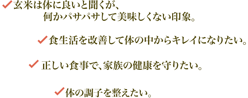 玄米は体に良いと聞くが、何かパサパサして美味しくない印象。
         食生活を改善して体の中からキレイになりたい。