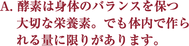 A. 酵素は身体のバランスを保つ大切な栄養素。
 でも体内で作られる量に限りがあります。