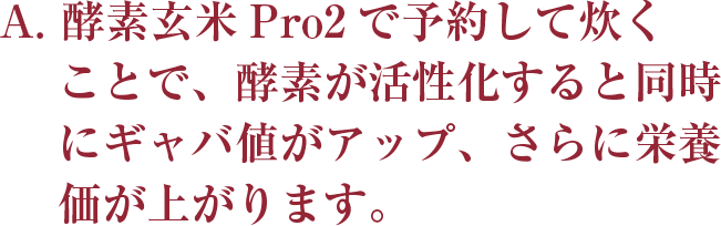 A. 酵素玄米Pro2で予約して炊くことで、
    酵素が活性化すると同時にギャバ値がアップ、
    さらに栄養価が上がります。