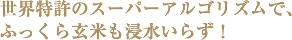 世界特許のスーパーアルゴリズムで、ふっくら玄米も浸水いらず！