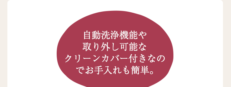 自動洗浄機能や取り外し可能なクリーンカバー付きなのでお手入れも簡単。