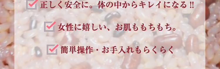 正しく安全に。体の中からキレイになる!!
女性に嬉しい、お肌ももちもち。簡単操作・お手入れもらくらく