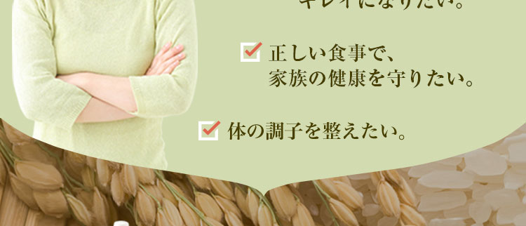 玄米は体に良いと聞くが、
   何かパサパサして美味しくない印象。
食生活を改善して体の中からキレイになりたい。正しい食事で、家族の健康を守りたい。