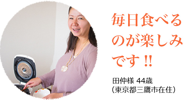 毎日食べるのが楽し身です!! 田中様44歳<br> (東京都三鷹市在住)